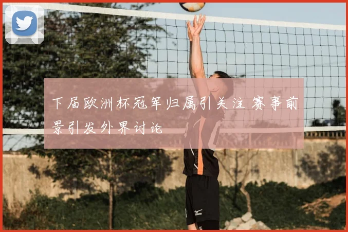 下届欧洲杯冠军归属引关注 赛事前景引发外界讨论