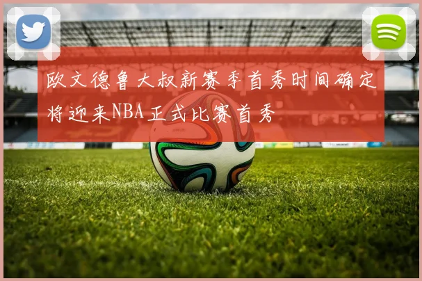 欧文德鲁大叔新赛季首秀时间确定将迎来NBA正式比赛首秀