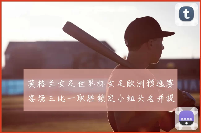 英格兰女足世界杯女足欧洲预选赛客场三比一取胜锁定小组头名并提前晋级